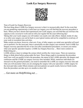 Lasik Eye Surgery Recovery
Time of Lasik Eye Surgery Recovery
The best thing about LASIK Eye Surgery recovery is that it is inconceivably short! In the event that
you are pondering experiencing a Lasik laser eye surgery you will find that the recovery procedure is
basic. When you have chosen and experienced your Lasik surgery you will find that you will have the
capacity to do a reversal to work and on with your regular life the exact following day!
Taking after your Lasik surgery you will endure very nearly zero side effects. Indeed, inside of a day
or so after your surgery you can be back to your typical routine and not be compelled to avoid any of
your work or recreation time activities.
Make certain you know, however, what sort, if any, of after surgery eye mind your specialist will need
you to perform. For the most part, there is practically no after surgery care essential. Each LASIK Eye
Surgery recovery specialist has his or her own after consideration procedures, so ensure you realize
what your specific specialist requires. LASIK Eye Surgery Recovery ... Show more content on
Helpwriting.net ...
LASIK utilizes a laser to reshape the cornea which rectifies the vision issues. There are numerous
things to think about before going under the laser. These things ought to incorporate the procedure
itself, how well you qualify to have the procedure, the nature of the LASIK specialist, the dangers and
confusions and the LASIK eye surgery recovery time included. While, numerous individuals are
stressed over the general procedure, you need to remember the LASIK eye surgery recovery time and
what you will encounter when you are arranging the surgery with your specialist. LASIK surgery for
the most part takes under fifteen minutes and most patients see quick results; however finish results
from the procedure can take up to six months to show full
... Get more on HelpWriting.net ...
 