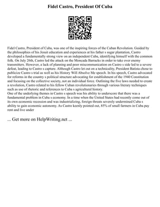 Fidel Castro, President Of Cuba
Fidel Castro, President of Cuba, was one of the inspiring forces of the Cuban Revolution. Guided by
the philosophies of his Jesuit education and experiences at his father s sugar plantation, Castro
developed a fundamentally strong view on an independent Cuba, identifying himself with the common
folk. On July 26th, Castro led the attack on the Moncada Barracks in order to take over enemy
transmitters. However, a lack of planning and poor miscommunication on Castro s side led to a severe
defeat, leading to Castro s capture. Although Castro let out on a technicality, President Batista chose to
publicize Castro s trial as well as his History Will Absolve Me speech. In his speech, Castro advocated
for reforms in the country s political structure advocating for establishment of the 1940 Constitution
and focusing on the collective society, not an individual force. Outlining the five laws needed to create
a revolution, Castro related to his fellow Cuban revolutionaries through various literary techniques
such as use of rhetoric and references to Cuba s agricultural history.
One of the underlying themes in Castro s speech was his ability to underscore that there was a
fundamental problem in Cuba s economy. In a time when the United States had recently come out of
its own economic recession and was industrializing, foreign threats severely undermined Cuba s
ability to gain economic autonomy. As Castro keenly pointed out, 85% of small farmers in Cuba pay
rent and live under
... Get more on HelpWriting.net ...
 