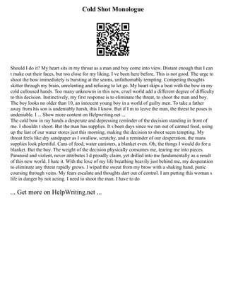 Cold Shot Monologue
Should I do it? My heart sits in my throat as a man and boy come into view. Distant enough that I can
t make out their faces, but too close for my liking. I ve been here before. This is not good. The urge to
shoot the bow immediately is bursting at the seams, unfathomably tempting. Competing thoughts
skitter through my brain, unrelenting and refusing to let go. My heart skips a beat with the bow in my
cold calloused hands. Too many unknowns in this new, cruel world add a different degree of difficulty
to this decision. Instinctively, my first response is to eliminate the threat, to shoot the man and boy.
The boy looks no older than 10, an innocent young boy in a world of guilty men. To take a father
away from his son is undeniably harsh, this I know. But if I m to leave the man, the threat he poses is
undeniable. I ... Show more content on Helpwriting.net ...
The cold bow in my hands a desperate and depressing reminder of the decision standing in front of
me. I shouldn t shoot. But the man has supplies. It s been days since we ran out of canned food, using
up the last of our water stores just this morning, making the decision to shoot seem tempting. My
throat feels like dry sandpaper as I swallow, scratchy, and a reminder of our desperation, the mans
supplies look plentiful. Cans of food, water canisters, a blanket even. Oh, the things I would do for a
blanket. But the boy. The weight of the decision physically consumes me, tearing me into pieces.
Paranoid and violent, never attributes I d proudly claim, yet drilled into me fundamentally as a result
of this new world. I hate it. With the love of my life breathing heavily just behind me, my desperation
to eliminate any threat rapidly grows. I wiped the sweat from my brow with a shaking hand, panic
coursing through veins. My fears escalate and thoughts dart out of control. I am putting this woman s
life in danger by not acting. I need to shoot the man. I have to do
... Get more on HelpWriting.net ...
 