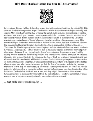 How Does Thomas Hobbes Use Fear In The Leviathan
In Leviathan, Thomas Hobbes defines fear as aversion with opinion of hurt from the object (30). This
aversion that humans experience plays a fundamental role in Hobbes understanding of humanity and
society. More specifically, in the state of nature the fear of death sustains a constant state of war that
motivates men to seek peace under a common power called the Leviathan. However, the function of
fear in the Leviathan differs from its function in the state of nature, in that men in the Leviathan
maintain peace not only out of fear of other men, but also out of fear of the common power. This
understanding of fear mirrors Machiavelli s as outlined in The Prince, in which Machiavelli contends
that leaders should use fear to secure their subjects ... Show more content on Helpwriting.net ...
The reason for this discrepancy is that desire for power and fear of death balance each other out in the
Leviathan. More precisely, Hobbes describes men as having a perpetual and restless desire of power
after power, that ceaseth only in death and a fear of oppression that disposes them to seek aid by
society because there is no other way by which a man can secure his life and liberty (58 59). Hobbes
illustrates how in men, the desire for power and the fear of death are in a tug of war contest, and men
ultimately find the most benefit within the Leviathan. The Leviathan acquires power because the fear
of death authorizes it to, since the Leviathan controls the life and liberty of the people (127). Hobbes
elaborates that men who choose their sovereign do it for fear of one another and that they subject
themselves to him they are afraid of (127). Essentially, Hobbes postulates that the fear of the state of
nature, in which men live in constant war, has a stronger influence upon men than does the fear of the
Leviathan. The Leviathan keeps all men in awe, and they subject themselves to even the most
tyrannical dictator in exchange for removal from the state of nature. Therefore, fear in the Leviathan
compels men to obey their sovereign in order to remain within the realm of
... Get more on HelpWriting.net ...
 