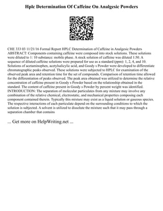 Hplc Determination Of Caffeine On Analgesic Powders
CHE 333 03 11/21/16 Formal Report HPLC Determination of Caffeine in Analgesic Powders
ABSTRACT: Components containing caffeine were composed into stock solutions. These solutions
were diluted to 1: 10 substance: mobile phase. A stock solution of caffeine was diluted 1:50. A
sequence of diluted caffeine solutions were prepared for use as a standard (ppm): 1, 2, 4, and 10.
Solutions of acetaminophen, acetylsalicylic acid, and Goody s Powder were developed to differentiate
chromatographic peaks observed. These solutions were subjected to HPLC for examination of the
observed peak area and retention time for the set of compounds. Comparison of retention time allowed
for the differentiation of peaks observed. The peak area obtained was utilized to determine the relative
concentration of caffeine present in Goody s Powder based on the relationship obtained in the
standard. The content of caffeine present in Goody s Powder by percent weight was identified.
INTRODUCTION: The separation of molecular particulates from any mixture may involve any
combination of the relative chemical, electrostatic, and mechanical properties composing each
component contained therein. Typically this mixture may exist as a liquid solution or gaseous species.
The respective interactions of each particulate depend on the surrounding conditions to which the
solution is subjected. A solvent is utilized to dissolute the mixture such that it may pass through a
separation chamber that contains
... Get more on HelpWriting.net ...
 