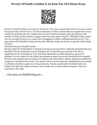 Poverty Of South Carolina Is An Issue For All Citizens Essay
Poverty in South Carolina is an issue for all citizens. The issue is particularly acute if you are a citizen
living in poverty, but the issue is of critical importance to those citizens that must support those areas
stricken by persistent poverty. Unbeknownst to many South Carolinians is the persistent poverty
corridor in which certain counties struggle much more than others long I95. Allendale County stands
out even amongst its peers as a county that is struggling to address multigenerational poverty. This
paper deals with Allendale County poverty after offering insight into poverty in general within South
Carolina.
Persistent Poverty in South Carolina
Poverty within the United States is defined as having an income below a federally determined poverty
threshold. Poverty thresholds were developed by the United States government in the 60s to
benchmark levels of subsistence. Over time these thresholds are often adjusted to account for
inflation; it is now typical for the federal government to adjust the poverty threshold levels annually.
Poverty levels represent the government s estimate of the point below which a family has insufficient
resources to meet their basic needs. Any family with less income than the established poverty amount
is officially classified as poor or as living in poverty. Income as defined by the federal rules can
include cash and cash welfare assistance, but excludes any in kind welfare assistance. There are
restrictions a few other
... Get more on HelpWriting.net ...
 