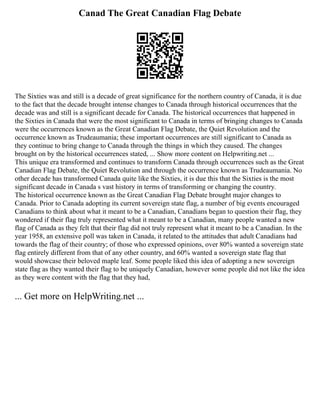 Canad The Great Canadian Flag Debate
The Sixties was and still is a decade of great significance for the northern country of Canada, it is due
to the fact that the decade brought intense changes to Canada through historical occurrences that the
decade was and still is a significant decade for Canada. The historical occurrences that happened in
the Sixties in Canada that were the most significant to Canada in terms of bringing changes to Canada
were the occurrences known as the Great Canadian Flag Debate, the Quiet Revolution and the
occurrence known as Trudeaumania; these important occurrences are still significant to Canada as
they continue to bring change to Canada through the things in which they caused. The changes
brought on by the historical occurrences stated, ... Show more content on Helpwriting.net ...
This unique era transformed and continues to transform Canada through occurrences such as the Great
Canadian Flag Debate, the Quiet Revolution and through the occurrence known as Trudeaumania. No
other decade has transformed Canada quite like the Sixties, it is due this that the Sixties is the most
significant decade in Canada s vast history in terms of transforming or changing the country.
The historical occurrence known as the Great Canadian Flag Debate brought major changes to
Canada. Prior to Canada adopting its current sovereign state flag, a number of big events encouraged
Canadians to think about what it meant to be a Canadian, Canadians began to question their flag, they
wondered if their flag truly represented what it meant to be a Canadian, many people wanted a new
flag of Canada as they felt that their flag did not truly represent what it meant to be a Canadian. In the
year 1958, an extensive poll was taken in Canada, it related to the attitudes that adult Canadians had
towards the flag of their country; of those who expressed opinions, over 80% wanted a sovereign state
flag entirely different from that of any other country, and 60% wanted a sovereign state flag that
would showcase their beloved maple leaf. Some people liked this idea of adopting a new sovereign
state flag as they wanted their flag to be uniquely Canadian, however some people did not like the idea
as they were content with the flag that they had,
... Get more on HelpWriting.net ...
 