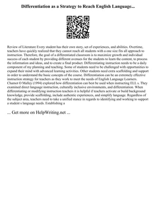 Differentiation as a Strategy to Reach English Language...
Review of Literature Every student has their own story, set of experiences, and abilities. Overtime,
teachers have quickly realized that they cannot reach all students with a one size fits all approach to
instruction. Therefore, the goal of a differentiated classroom is to maximize growth and individual
success of each student by providing different avenues for the students to learn the content, to process
the information and ideas, and to create a final product. Differentiating instruction needs to be a daily
component of my planning and teaching. Some of students need to be challenged with opportunities to
expand their mind with advanced learning activities. Other students need extra scaffolding and support
in order to understand the basic concepts of the course. Differentiation can be an extremely effective
instruction strategy for teachers as they work to meet the needs of English Language Learners.
Chamot O Malley (1994) explored how differentiation can best be used when instructing ELL s. They
examined direct language instruction, culturally inclusive environments, and differentiation. When
differentiating or modifying instruction teachers it is helpful if teachers activate or build background
knowledge, provide scaffolding, include authentic experiences, and simplify language. Regardless of
the subject area, teachers need to take a unified stance in regards to identifying and working to support
a student s language needs. Establishing a
... Get more on HelpWriting.net ...
 