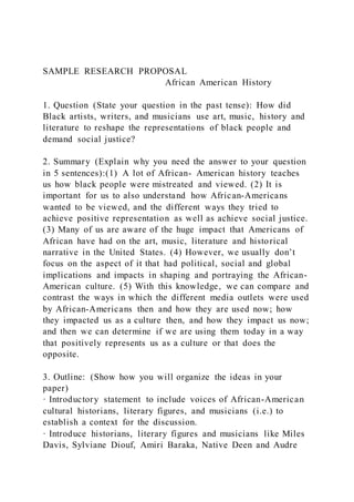 SAMPLE RESEARCH PROPOSAL
African American History
1. Question (State your question in the past tense): How did
Black artists, writers, and musicians use art, music, history and
literature to reshape the representations of black people and
demand social justice?
2. Summary (Explain why you need the answer to your question
in 5 sentences):(1) A lot of African- American history teaches
us how black people were mistreated and viewed. (2) It is
important for us to also understand how African-Americans
wanted to be viewed, and the different ways they tried to
achieve positive representation as well as achieve social justice.
(3) Many of us are aware of the huge impact that Americans of
African have had on the art, music, literature and historical
narrative in the United States. (4) However, we usually don’t
focus on the aspect of it that had political, social and global
implications and impacts in shaping and portraying the African-
American culture. (5) With this knowledge, we can compare and
contrast the ways in which the different media outlets were used
by African-Americans then and how they are used now; how
they impacted us as a culture then, and how they impact us now;
and then we can determine if we are using them today in a way
that positively represents us as a culture or that does the
opposite.
3. Outline: (Show how you will organize the ideas in your
paper)
· Introductory statement to include voices of African-American
cultural historians, literary figures, and musicians (i.e.) to
establish a context for the discussion.
· Introduce historians, literary figures and musicians like Miles
Davis, Sylviane Diouf, Amiri Baraka, Native Deen and Audre
 