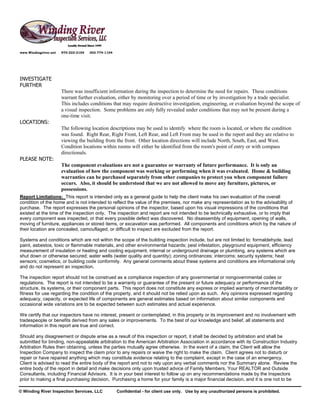 www.Windingriver.net   970-222-2104   303-774-1104




INVESTIGATE
FURTHER
                       There was insufficient information during the inspection to determine the need for repairs. These conditions
                       warrant further evaluation, either by monitoring over a period of time or by investigation by a trade specialist.
                       This includes conditions that may require destructive investigation, engineering, or evaluation beyond the scope of
                       a visual inspection. Some problems are only fully revealed under conditions that may not be present during a
                       one-time visit.
LOCATIONS:
                       The following location descriptions may be used to identify where the room is located, or where the condition
                       was found. Right Rear, Right Front, Left Rear, and Left Front may be used in the report and they are relative to
                       viewing the building from the front. Other location directions will include North, South, East, and West.
                       Condition locations within rooms will either be identified from the room's point of entry or with compass
                       directionals.
PLEASE NOTE:
                       The component evaluations are not a guarantee or warranty of future performance. It is only an
                       evaluation of how the component was working or performing when it was evaluated. Home & building
                       warranties can be purchased separately from other companies to protect you when component failure
                       occurs. Also, it should be understood that we are not allowed to move any furniture, pictures, or
                       possessions.
Report Limitations: This report is intended only as a general guide to help the client make his own evaluation of the overall
condition of the home and is not intended to reflect the value of the premises, nor make any representation as to the advisability of
purchase. The report expresses the personal opinions of the inspector, based upon his visual impressions of the conditions that
existed at the time of the inspection only. The inspection and report are not intended to be technically exhaustive, or to imply that
every component was inspected, or that every possible defect was discovered. No disassembly of equipment, opening of walls,
moving of furniture, appliances or stored items, or excavation was performed. All components and conditions which by the nature of
their location are concealed, camouflaged, or difficult to inspect are excluded from the report.

Systems and conditions which are not within the scope of the building inspection include, but are not limited to: formaldehyde, lead
paint, asbestos, toxic or flammable materials, and other environmental hazards; pest infestation, playground equipment, efficiency
measurement of insulation or heating and cooling equipment, internal or underground drainage or plumbing, any systems which are
shut down or otherwise secured; water wells (water quality and quantity); zoning ordinances; intercoms; security systems; heat
sensors; cosmetics; or building code conformity. Any general comments about these systems and conditions are informational only
and do not represent an inspection.

The inspection report should not be construed as a compliance inspection of any governmental or nongovernmental codes or
regulations. The report is not intended to be a warranty or guarantee of the present or future adequacy or performance of the
structure, its systems, or their component parts. This report does not constitute any express or implied warranty of merchantability or
fitness for use regarding the condition of the property, and it should not be relied upon as such. Any opinions expressed regarding
adequacy, capacity, or expected life of components are general estimates based on information about similar components and
occasional wide variations are to be expected between such estimates and actual experience.

We certify that our inspectors have no interest, present or contemplated, in this property or its improvement and no involvement with
tradespeople or benefits derived from any sales or improvements. To the best of our knowledge and belief, all statements and
information in this report are true and correct.

Should any disagreement or dispute arise as a result of this inspection or report, it shall be decided by arbitration and shall be
submitted for binding, non-appealable arbitration to the American Arbitration Association in accordance with its Construction Industry
Arbitration Rules then obtaining, unless the parties mutually agree otherwise. In the event of a claim, the Client will allow the
Inspection Company to inspect the claim prior to any repairs or waive the right to make the claim. Client agrees not to disturb or
repair or have repaired anything which may constitute evidence relating to the complaint, except in the case of an emergency.
Client is advised to read the entire body of the report and not to rely upon any verbal comments nor the Summary alone. Review the
entire body of the report in detail and make decisions only upon trusted advice of Family Members, Your REALTOR and Outside
Consultants, including Financial Advisors. It is in your best interest to follow up on any recommendations made by the Inspectors
prior to making a final purchasing decision. Purchasing a home for your family is a major financial decision, and it is one not to be

© Winding River Inspection Services, LLC             Confidential - for client use only. Use by any unauthorized persons is prohibited.
 