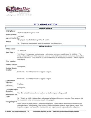 www.Windingriver.net   970-222-2104   303-774-1104




                                                     SITE INFORMATION
                                                               Specific Details
Building Faces:
                       The front of the building faces South.
Style of Building:
                 Two Story.
Approximate Lot Size:
                 This property includes land acreage: Over 40 acre lot.
Mailbox:
                 No - There was no mailbox noted within the immediate area of the property.
                                                               Utility Services:
Utilities Status:
                       All utilities on.
Water Source:
                       Well/ Cistern - Private water supplies such as a well, cistern, or reservoir must be tested for potability. This
                       testing is beyond the scope of this inspection; however, it is available under separate contract and direction from
                       this inspection service. There should be no connection between the private water source and a publicly supplied
                       water source.
Meter Location:

Electrical Service:
                       Underground.
Electrical Service
Condition:
                       Satisfactory - The underground service appears adequate.



                       Satisfactory - The underground service appears adequate.
Cable/Satellite
Television:
                       Overhead.
Television:
                 Underground.
TV/Telephone Wire
Grounding:
                 Yes - The cable television and/or the telephone service lines appear to be grounded.
Underground Fuel
Tanks:
                 No - There is no visible evidence of any underground fuel tank on the property inspected. Note, however, that
                 this inspection is not an environmental analysis of the property.
Sewage Disposal:
                 Septic System - A private system is installed on the property. Septic tank and drainage fields are not covered
                 under the scope of this inspection. Most localities require certification of the site waste disposal system. This
                 inspection company may be certified to conduct this type inspection under separate direction and contract.


© Winding River Inspection Services, LLC             Confidential - for client use only. Use by any unauthorized persons is prohibited.
 