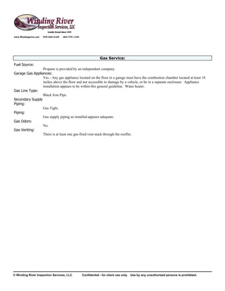 www.Windingriver.net   970-222-2104   303-774-1104




                                                                 Gas Service:
Fuel Source:
                 Propane is provided by an independent company.
Garage Gas Appliances:
                 Yes - Any gas appliance located on the floor in a garage must have the combustion chamber located at least 18
                 inches above the floor and not accessible to damage by a vehicle, or be in a separate enclosure. Appliance
                 installation appears to be within this general guideline. Water heater.
Gas Line Type:
                 Black Iron Pipe.
Secondary Supply
Piping:
                 Gas Tight.
Piping:
                 Gas supply piping as installed appears adequate.
Gas Odors:
                 No.
Gas Venting:
                 There is at least one gas-fired vent stack through the rooflin.




© Winding River Inspection Services, LLC             Confidential - for client use only. Use by any unauthorized persons is prohibited.
 