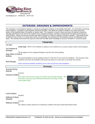 www.Windingriver.net   970-222-2104   303-774-1104




                              EXTERIOR: GROUNDS & IMPROVEMENTS
This inspection is not intended to address or include any geological conditions or site stability information. For information concerning
these conditions, a geologist or soils engineer should be consulted. Any reference to grade is limited to only areas around the
exterior of the exposed areas of foundation or exterior walls. This inspection is visual in nature and does not attempt to determine
drainage performance of the site or the condition of any underground piping, including municipal water and sewer service piping or
septic systems. Decks and porches are often built close to the ground, where no viewing or access is possible. These areas as well
as others too low to enter, or in some other manner not accessible, are excluded from the inspection and are not addressed in the
report. We routinely recommend that inquiry be made with the seller about knowledge of any prior foundation or structural repairs.

                                                                 Topography
Lot Type:
                       Gentle slope. NOTE: If soil stability or expansive soil conditions are a concern, please consult a Soils Engineer.
Lot Conditions &
Drainage:
                 The lot appears to have adequate drainage to prevent water from ponding.
Slope Within 10 Feet of
Building:
                 The general guideline is for the grading to drop 6" in the first 10' away from the foundation. This promotes water
                 saturation away from the foundation and lessens the chance for water entry in and under the structure.
Roof Drainage:
                 Gutter extensions should be installed to move water run-off away from foundation.
                                                                   Driveway
Driveway Paving
Material:
                 Concrete.
Driveway Condition:
                 The cracks in the driveway need to be sealed to prevent further damage. The
                 freeze-thaw cycle may cause differential settlement and enlarge existing
                 cracks.[upper right]




Curb & Gutters:
                Installed.
Walkways & Stoop
Materials:
                Concrete.
Walkway Condition:
                The walkway surface material is in satisfactory condition with only normal deterioration noted.




© Winding River Inspection Services, LLC             Confidential - for client use only. Use by any unauthorized persons is prohibited.
 