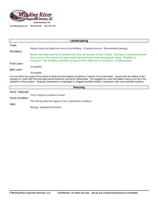 www.Windingriver.net   970-222-2104   303-774-1104




                                                                 Landscaping
Trees:
                       Mature tree(s) are plated too close to the building = Consider removal. Recommend trimming.
Shrubbery:
                       Bushes and shrubs need to be trimmed away from the structure at least 2 inches. This space is needed to prevent
                       direct access to the structure by insects and to keep the bushes from damaging the siding. Shrubbery is
                       overgrown. The shrubbery should be cut back to allow additional air circulation. Climbing plants.
Front Lawn:
                       Acceptable.
Back Lawn:
                       Acceptable.
It is not within the scope of this report to determine the degree of salinity or volume of any well water. Inquire with the sellers of the
property or check with the local agricultural extension service for these tests. We suggest you have the sellers instruct you as to the
operation of this system. Ongoing maintenance of damaged or clogged sprinkler heads is necessary with most sprinkler systems.

                                                                     Fencing
Fence Materials:
                       Vinyl: General condition is Good.
Fence Condition:
                       The fencing materials appear to be in satisfactory condition.
Gate:
                       Ratings: Adequate/Functional.




© Winding River Inspection Services, LLC             Confidential - for client use only. Use by any unauthorized persons is prohibited.
 
