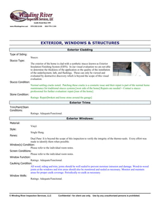 www.Windingriver.net   970-222-2104   303-774-1104




                                 EXTERIOR, WINDOWS & STRUCTURES
                                                              Exterior Cladding
Type of Siding:
                       Stucco.
Stucco Type:
                       The exterior of the home is clad with a synthetic stucco known as Exterior
                       Insulation Finishing System (EIFS). In our visual evaluation we are not able
                       to determine the thickness of the application or the quality of the installation
                       of the underlayment, lath, and flashings. These can only be viewed and
                       evaluated by destructive discovery which is beyond the scope of this visual
                       evaluation.
Stucco Condition:
                       Normal settling cracks noted. Patching these cracks is a cosmetic issue and their repair is part of the normal home
                       maintenance for traditional stucco systems.[west side of the home] Repairs are needed = Contact a stucco
                       professional for further evaluation/ repair.[rear of the home]
Stone Condition:
                       Ratings: Repair[broken and loose stone around the garage]
                                                                Exterior Trims
Trim/Paint/Stain
Conditions:
                       Ratings: Adequate/Functional.
                                                             Exterior Windows:
Material:
                       Vinyl.
Style:
                       Single Hung.
Panes:
                  Dual Pane: It is beyond the scope of this inspection to verify the integrity of the thermo-seals. Every effort was
                  made to identify them when possible.
Window(s) Condition:
                  Please refer to the individual room notes.
Screen Conditions:
                  Please refer to the individual room notes.
Window Function:
                  Ratings: Adequate/Functional.
Caulking Condition:
                  All wood, siding and trim, joints should be well sealed to prevent moisture intrusion and damage. Wood-to-wood
                  joints at the windows and trim areas should also be monitored and sealed as necessary. Monitor and maintain
                  areas for proper caulk coverage. Periodically re-caulk as necessary.
Window Wells:
                  Ratings: Adequate/Functional.




© Winding River Inspection Services, LLC             Confidential - for client use only. Use by any unauthorized persons is prohibited.
 