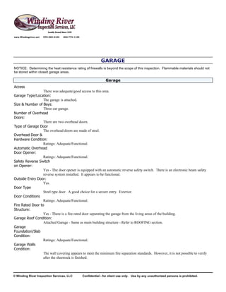 www.Windingriver.net   970-222-2104   303-774-1104




                                                                  GARAGE
NOTICE: Determining the heat resistance rating of firewalls is beyond the scope of this inspection. Flammable materials should not
be stored within closed garage areas.

                                                                     Garage
Access
                  There was adequate/good access to this area.
Garage Type/Location:
                  The garage is attached.
Size & Number of Bays:
                  Three car garage.
Number of Overhead
Doors:
                  There are two overhead doors.
Type of Garage Door
                  The overhead doors are made of steel.
Overhead Door &
Hardware Condition:
                  Ratings: Adequate/Functional.
Automatic Overhead
Door Opener:
                  Ratings: Adequate/Functional.
Safety Reverse Switch
on Opener:
                  Yes - The door opener is equipped with an automatic reverse safety switch. There is an electronic beam safety
                  reverse system installed. It appears to be functional.
Outside Entry Door:
                  Yes.
Door Type
                  Steel type door. A good choice for a secure entry. Exterior.
Door Conditions
                  Ratings: Adequate/Functional.
Fire Rated Door to
Structure:
                  Yes - There is a fire rated door separating the garage from the living areas of the building.
Garage Roof Condition:
                  Attached Garage - Same as main building structure - Refer to ROOFING section.
Garage
Foundation/Slab
Condition:
                  Ratings: Adequate/Functional.
Garage Walls
Condition:
                  The wall covering appears to meet the minimum fire separation standards. However, it is not possible to verify
                  after the sheetrock is finished.



© Winding River Inspection Services, LLC             Confidential - for client use only. Use by any unauthorized persons is prohibited.
 