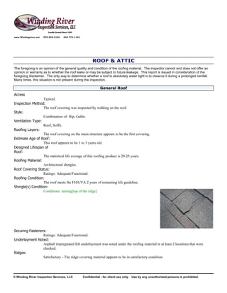 www.Windingriver.net   970-222-2104   303-774-1104




                                                           ROOF & ATTIC
The foregoing is an opinion of the general quality and condition of the roofing material. The inspector cannot and does not offer an
opinion or warranty as to whether the roof leaks or may be subject to future leakage. This report is issued in consideration of the
foregoing disclaimer. The only way to determine whether a roof is absolutely water tight is to observe it during a prolonged rainfall.
Many times, this situation is not present during the inspection.

                                                                 General Roof
Access
                  Typical.
Inspection Method:
                  The roof covering was inspected by walking on the roof.
Style:
                  Combination of: Hip, Gable.
Ventilation Type:
                  Roof, Soffit.
Roofing Layers:
                  The roof covering on the main structure appears to be the first covering.
Estimate Age of Roof:
                  This roof appears to be 1 to 3 years old.
Designed Lifespan of
Roof:
                  The statistical life average of this roofing product is 20-25 years.
Roofing Material:
                  Architectural shingles.
Roof Covering Status:
                  Ratings: Adequate/Functional.
Roofing Condition:
                  The roof meets the FHA/VA 2 years of remaining life guideline.
Shingle(s) Condition:
                  Conditions: tearing[top of the ridge]




Securing Fasteners:
                 Ratings: Adequate/Functional.
Underlayment Noted:
                 Asphalt impregnated felt underlayment was noted under the roofing material in at least 2 locations that were
                 checked.
Ridges:
                 Satisfactory - The ridge covering material appears to be in satisfactory condition.




© Winding River Inspection Services, LLC             Confidential - for client use only. Use by any unauthorized persons is prohibited.
 