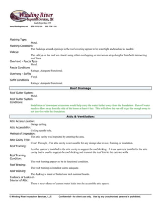 www.Windingriver.net   970-222-2104   303-774-1104




Flashing Type:
                  Metal.
Flashing Conditions:
                  The flashings around openings in the roof covering appear to be watertight and caulked as needed.
Valleys:
                  The valleys on the roof are closed, using either overlapping or interwoven strip shingles from both intersecting
                  roof lines.
Overhand - Fascia Type
                  Metal.
Fascia Conditions
                  Ratings: Adequate/Functional.
Overhang - Soffits
                  Vinyl.
Soffit Conditions
                  Ratings: Adequate/Functional.
                                                                Roof Drainage
Roof Gutter System:
                 Metal.
Roof Gutter System
Conditions:
                 Installation of downspout extensions would help carry the water further away from the foundation. Run-off water
                 needs to flow away from the side of the house at least 6 feet. This will allow the run-off to get far enough away to
                 not interfere with the foundation.
                                                            Attic & Ventilation:
Attic Access Location:
                     Garage ceiling.
Attic Accessibility:
                     Ceiling scuttle hole.
Method of Inspection:
                     The attic cavity was inspected by entering the area.
Attic Cavity Type:
                     Crawl Through - The attic cavity is not useable for any storage due to size, framing, or insulation.
Roof Framing:
                     A rafter system is installed in the attic cavity to support the roof decking. A truss system is installed in the attic
                     cavity that is used to support the roof decking and transmit the roof load to the exterior walls.
Roof Framing
Condition:
                     The roof framing appears to be in functional condition.
Roof Bracing:
                     The roof framing as installed seems adequate.
Roof Decking:
                     The decking is made of butted one inch nominal boards.
Evidence of Leaks on
Interior of Attic:
                     There is no evidence of current water leaks into the accessible attic spaces.



© Winding River Inspection Services, LLC             Confidential - for client use only. Use by any unauthorized persons is prohibited.
 