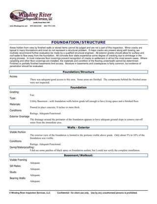 www.Windingriver.net   970-222-2104   303-774-1104




                                             FOUNDATION/STRUCTURE
Areas hidden from view by finished walls or stored items cannot be judged and are not a part of this inspection. Minor cracks are
typical in many foundations and most do not represent a structural problem. If major cracks are present along with bowing, we
routinely recommend further evaluation be made by a qualified structural engineer. All exterior grades should allow for surface and
roof water to flow away from the foundation. All concrete floor slabs experience some degree of cracking due to shrinkage in the
drying process. In most instances floor coverings prevent recognition of cracks or settlement in all but the most severe cases. Where
carpeting and other floor coverings are installed, the materials and condition of the flooring underneath cannot be determined.
Finished or partially finished basements limit access. Moisture in basements and crawlspaces is fairly common, but evidence of
penetration should be evaluated.

                                                          Foundation/Structure
Access
                       There was adequate/good access to this area. Some areas are finished. The components behind the finished areas
                       were not inspected.
                                                                  Foundation
Grading:
                       Fair.
Type:
                       Utility Basement - with foundation walls below grade tall enough to have living space and a finished floor.
Materials:
                       Poured in place concrete, 8 inches or more thick.
Conditions
                       Ratings: Adequate/Functional.
Exterior Drainage
                       The drainage around the perimeter of the foundation appears to have adequate ground slope to remove run-off
                       water from the immediate area.
                                                               Walls - Exterior
Visible Portion
                       The exterior view of the foundation is limited to the portions visible above grade. Only about 5% to 10% of the
                       foundation was visible.
Conditions
               Ratings: Adequate/Functional.
Damp/Waterproofing:
               I did see some patches of black spray on foundation sealant, but I could not verify the complete installation.
                                                           Basement/Walkout:
Visible Framing
                       Adequate.
Sill Plates:
                       Adequate.
Studs:
                       Adequate.
Bearing Walls:
                       Adequate.



© Winding River Inspection Services, LLC             Confidential - for client use only. Use by any unauthorized persons is prohibited.
 