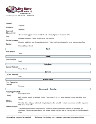www.Windingriver.net   970-222-2104   303-774-1104




Headers:
                       Adequate.
Top Plates:
                       Adequate.
Basement
Observations:
                       This basement appears to have been built with varying degrees of tradesman skills.
Slab:
                  Basement finished = Unable to observe the concrete slab.
Slab Penetrations:
                  Plumbing stack lines pass through the slab floor. There is a floor drain installed in the basement slab floor.
Subfloor:
                  Oriented Strand Board.
                                                                       Joist
Joist Material
                       Truss.
                                                                      Beam
Beam Material
                       Steel.
                                                                    Subfloor
Subfloor Materials
                       Wafer Board.
                                                                     Column
Column Materials
                       Steel.
                                                                  Foundation
Floor Foundation
Materials
                       Concrete.
                                                            Basement - Interior
Percentage Finished:
                  Finished condition.
Ceiling:
                  Only a limited amount of ceiling is visible. Only about 5% to 25% of the basement ceiling/floor joists were
                  visible.
Sill Plate:
                  Visibility of the sill space is limited. Only that portion that is readily visible is commented on in this inspection.
                  Only about 5% to 10%
Foundation Bolts:
                  Yes - This inspection noted the presence of foundation bolts correctly used to secure the framing to the
                  foundation. There was only a random look at these bolts or brackets, and no warranty as to their performance is
                  given.


© Winding River Inspection Services, LLC             Confidential - for client use only. Use by any unauthorized persons is prohibited.
 