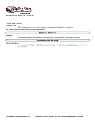 www.Windingriver.net   970-222-2104   303-774-1104




Exterior Wall Condition
- Interior View
                  The exposed portions of the interior foundation perimeter walls appear to be satisfactory.
See WINDOWS for complete window information & evaluation.

                                                           Basement Windows:
Windows:
                       The windows installed in the basement level appear to be egress accessible in case of an emergency.
                                                        Water Control - Methods:
Interior Floor Drain
                   A basement interior drain was identified, but was not tested = Testing of the floor drains is beyond the scope of
                   this evaluation.




© Winding River Inspection Services, LLC             Confidential - for client use only. Use by any unauthorized persons is prohibited.
 