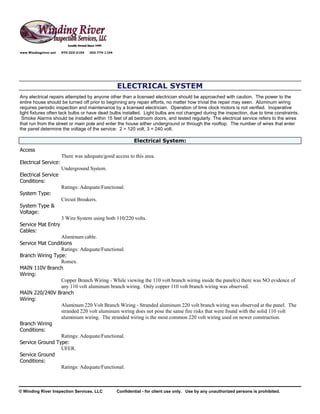 www.Windingriver.net   970-222-2104   303-774-1104




                                                     ELECTRICAL SYSTEM
Any electrical repairs attempted by anyone other than a licensed electrician should be approached with caution. The power to the
entire house should be turned off prior to beginning any repair efforts, no matter how trivial the repair may seen. Aluminum wiring
requires periodic inspection and maintenance by a licensed electrician. Operation of time clock motors is not verified. Inoperative
light fixtures often lack bulbs or have dead bulbs installed. Light bulbs are not changed during the inspection, due to time constraints.
 Smoke Alarms should be installed within 15 feet of all bedroom doors, and tested regularly. The electrical service refers to the wires
that run from the street or main pole and enter the house either underground or through the rooftop. The number of wires that enter
the panel determine the voltage of the service: 2 = 120 volt, 3 = 240 volt.

                                                             Electrical System:
Access
                       There was adequate/good access to this area.
Electrical Service:
                       Underground System.
Electrical Service
Conditions:
                       Ratings: Adequate/Functional.
System Type:
                       Circuit Breakers.
System Type &
Voltage:
                       3 Wire System using both 110/220 volts.
Service Mat Entry
Cables:
                 Aluminum cable.
Service Mat Conditions
                 Ratings: Adequate/Functional.
Branch Wiring Type:
                 Romex.
MAIN 110V Branch
Wiring:
                 Copper Branch Wiring - While viewing the 110 volt branch wiring inside the panel(s) there was NO evidence of
                 any 110 volt aluminum branch wiring. Only copper 110 volt branch wiring was observed.
MAIN 220/240V Branch
Wiring:
                 Aluminum 220 Volt Branch Wiring - Stranded aluminum 220 volt branch wiring was observed at the panel. The
                 stranded 220 volt aluminum wiring does not pose the same fire risks that were found with the solid 110 volt
                 aluminium wiring. The stranded wiring is the most common 220 volt wiring used on newer construction.
Branch Wiring
Conditions:
                 Ratings: Adequate/Functional.
Service Ground Type:
                 UFER.
Service Ground
Conditions:
                 Ratings: Adequate/Functional.



© Winding River Inspection Services, LLC             Confidential - for client use only. Use by any unauthorized persons is prohibited.
 