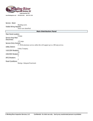 www.Windingriver.net   970-222-2104   303-774-1104




Service - Bond
                  Bonding screw.
Visible Wiring Hazards:
                  None were identified.
                                                         Main Distribution Panel
Main Panel Location:
                  Garage.
Service Amp Main
Disconnect:
                  125 amps.
Service Entry Conduit:
                  2", With aluminum service cables this will support up to a 200 amp service.
Utility District:
                  Utility Company.
110/120V Breakers:
                  22.
220/240V Breakers:
                  4
AFCI Breakers:
                  5`
Panel Conditions:
                  Ratings: Adequate/Functional.




© Winding River Inspection Services, LLC             Confidential - for client use only. Use by any unauthorized persons is prohibited.
 