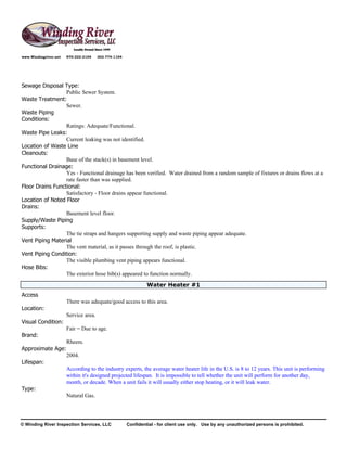 www.Windingriver.net   970-222-2104    303-774-1104




Sewage Disposal Type:
                  Public Sewer System.
Waste Treatment:
                  Sewer.
Waste Piping
Conditions:
                  Ratings: Adequate/Functional.
Waste Pipe Leaks:
                  Current leaking was not identified.
Location of Waste Line
Cleanouts:
                  Base of the stack(s) in basement level.
Functional Drainage:
                  Yes - Functional drainage has been verified. Water drained from a random sample of fixtures or drains flows at a
                  rate faster than was supplied.
Floor Drains Functional:
                  Satisfactory - Floor drains appear functional.
Location of Noted Floor
Drains:
                  Basement level floor.
Supply/Waste Piping
Supports:
                  The tie straps and hangers supporting supply and waste piping appear adequate.
Vent Piping Material
                  The vent material, as it passes through the roof, is plastic.
Vent Piping Condition:
                  The visible plumbing vent piping appears functional.
Hose Bibs:
                  The exterior hose bib(s) appeared to function normally.
                                                               Water Heater #1
Access
                       There was adequate/good access to this area.
Location:
                       Service area.
Visual Condition:
                       Fair = Due to age.
Brand:
                       Rheem.
Approximate Age:
                       2004.
Lifespan:
                       According to the industry experts, the average water heater life in the U.S. is 8 to 12 years. This unit is performing
                       within it's designed projected lifespan. It is impossible to tell whether the unit will perform for another day,
                       month, or decade. When a unit fails it will usually either stop heating, or it will leak water.
Type:
                       Natural Gas.




© Winding River Inspection Services, LLC              Confidential - for client use only. Use by any unauthorized persons is prohibited.
 