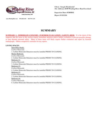 Client: Sample Residential
                                                                     Site Address: 56789 Winding River Road Loveland

                                                                     Inspection Date: 07/30/2012
                                                                     Report # 0111316

www.WindingRiver.net   970-222-2104   303-774-1104




                                                     SUMMARY
SUMMARY 1: IMMEDIATE CONCERN / FURTHER EVALUATION / SAFETY (RED): It is the intent of this
inspector that the items in this section require immediate attention and/or further evaluation to prevent possible damage
or may threaten personal safety. Many of these items will likely require further evaluation and repair by licensed
tradespeople. Obtain competitive estimates for any repairs.

LIVING SPACES
     Den/Office/Study:
     Carbon Monoxide:
     1. Carbon Monoxide Detectors must be installed PRIOR TO CLOSING.
     Master Bedroom:
     Carbon Monoxide:
     2. Carbon Monoxide Detectors must be installed PRIOR TO CLOSING.
     Bedroom #1:
     Carbon Monoxide:
     3. Carbon Monoxide Detectors must be installed PRIOR TO CLOSING.
     Bedroom #2:
     Carbon Monoxide:
     4. Carbon Monoxide Detectors must be installed PRIOR TO CLOSING.
     Bedroom #3:
     Carbon Monoxide:
     5. Carbon Monoxide Detectors must be installed PRIOR TO CLOSING.
     Bedroom #4:
     Carbon Monoxide:
     6. Carbon Monoxide Detectors must be installed PRIOR TO CLOSING.
 