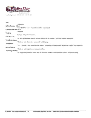 www.Windingriver.net   970-222-2104   303-774-1104




Size:
                  50 gallons.
Safety Release Valve:
                  Yes = Did Not Test = The unit is installed as designed.
Combustible Clearance:
                  Adequate.
Venting:
                  Ratings: Adequate/Functional.
Gas Shut-Off:
                  An easy operate hand shut-off valve is installed on the gas line. A flexible gas line is installed.
Tank Drain Valve:
                  The lower tank drain valve is currently not dripping.
Floor Drain:
                  YES. There is a floor drain installed nearby. The testing of floor drains is beyond the scope of this inspection.
Access Covers:
                  The lower unit inspection covers are installed.
Insulating Blanket:
                  No. Upgrading the water heater with an insulation blanket will increase the system's energy efficiency.




© Winding River Inspection Services, LLC             Confidential - for client use only. Use by any unauthorized persons is prohibited.
 