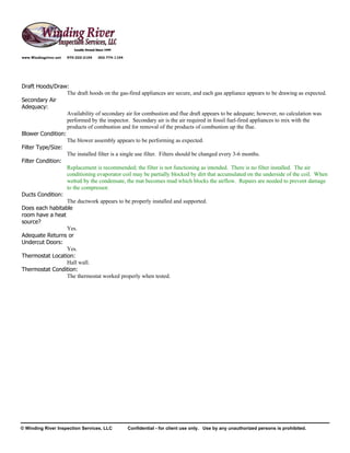 www.Windingriver.net   970-222-2104   303-774-1104




Draft Hoods/Draw:
                  The draft hoods on the gas-fired appliances are secure, and each gas appliance appears to be drawing as expected.
Secondary Air
Adequacy:
                  Availability of secondary air for combustion and flue draft appears to be adequate; however, no calculation was
                  performed by the inspector. Secondary air is the air required in fossil fuel-fired appliances to mix with the
                  products of combustion and for removal of the products of combustion up the flue.
Blower Condition:
                  The blower assembly appears to be performing as expected.
Filter Type/Size:
                  The installed filter is a single use filter. Filters should be changed every 3-6 months.
Filter Condition:
                  Replacement is recommended; the filter is not functioning as intended. There is no filter installed. The air
                  conditioning evaporator coil may be partially blocked by dirt that accumulated on the underside of the coil. When
                  wetted by the condensate, the mat becomes mud which blocks the airflow. Repairs are needed to prevent damage
                  to the compressor.
Ducts Condition:
                  The ductwork appears to be properly installed and supported.
Does each habitable
room have a heat
source?
                  Yes.
Adequate Returns or
Undercut Doors:
                  Yes.
Thermostat Location:
                  Hall wall.
Thermostat Condition:
                  The thermostat worked properly when tested.




© Winding River Inspection Services, LLC             Confidential - for client use only. Use by any unauthorized persons is prohibited.
 