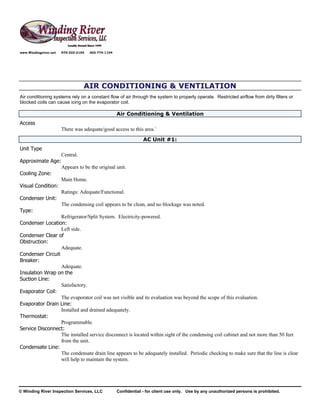 www.Windingriver.net   970-222-2104   303-774-1104




                                  AIR CONDITIONING & VENTILATION
Air conditioning systems rely on a constant flow of air through the system to properly operate. Restricted airflow from dirty filters or
blocked coils can cause icing on the evaporator coil.

                                                     Air Conditioning & Ventilation
Access
                       There was adequate/good access to this area.`
                                                                  AC Unit #1:
Unit Type
                       Central.
Approximate Age:
                       Appears to be the original unit.
Cooling Zone:
                       Main Home.
Visual Condition:
                       Ratings: Adequate/Functional.
Condenser Unit:
                       The condensing coil appears to be clean, and no blockage was noted.
Type:
                  Refrigerator/Split System. Electricity-powered.
Condenser Location:
                  Left side.
Condenser Clear of
Obstruction:
                  Adequate.
Condenser Circuit
Breaker:
                  Adequate.
Insulation Wrap on the
Suction Line:
                  Satisfactory.
Evaporator Coil:
                  The evaporator coil was not visible and its evaluation was beyond the scope of this evaluation.
Evaporator Drain Line:
                  Installed and drained adequately.
Thermostat:
                  Programmable.
Service Disconnect:
                  The installed service disconnect is located within sight of the condensing coil cabinet and not more than 50 feet
                  from the unit.
Condensate Line:
                  The condensate drain line appears to be adequately installed. Periodic checking to make sure that the line is clear
                  will help to maintain the system.




© Winding River Inspection Services, LLC             Confidential - for client use only. Use by any unauthorized persons is prohibited.
 