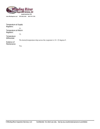 www.Windingriver.net   970-222-2104   303-774-1104




Temperature at Supply
Registers:
                51.
Temperature at Return
Registers:
                72.
Temperature
Differential:
                The desired temperature drop across the evaporator is 14 - 22 degrees F.
Evidence of
Maintenance:
                Yes.




© Winding River Inspection Services, LLC             Confidential - for client use only. Use by any unauthorized persons is prohibited.
 