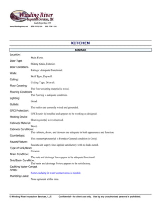 www.Windingriver.net   970-222-2104   303-774-1104




                                                                 KITCHEN
                                                                     Kitchen
Location:
                       Main Floor.
Door Type
                       Sliding Glass, Exterior.
Door Conditions
                       Ratings: Adequate/Functional.
Walls:
                       Wall Type, Drywall.
Ceiling:
                       Ceiling Type, Drywall.
Floor Covering
                  The floor covering material is wood.
Flooring Conditions
                  The flooring is adequate condition.
Lighting:
                  Good.
Outlets:
                  The outlets are correctly wired and grounded.
GFCI Protection:
                  GFCI outlet is installed and appears to be working as designed.
Heating Device
                  Heat register(s) were observed.
Cabinets Material:
                  Wood.
Cabinets Conditions:
                  The cabinets, doors, and drawers are adequate in both appearance and function.
Countertops:
                  The countertop material is Formica-General condition is Good.
Faucet/Fixture:
                  Faucets and supply lines appear satisfactory with no leaks noted.
Type of Sink/Basin:
                  Ceramic.
Drain Condition:
                  The sink and drainage lines appear to be adequate/functional.
Sink/Basin Condition:
                  The basin and drainage fixture appears to be satisfactory.
Caulking Water Contact
Areas:
                  Some caulking in water contact areas is needed.
Plumbing Leaks:
                  None apparent at this time.




© Winding River Inspection Services, LLC             Confidential - for client use only. Use by any unauthorized persons is prohibited.
 
