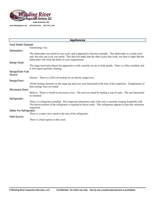www.Windingriver.net   970-222-2104   303-774-1104




                                                                  Appliances
Food Waste Disposal:
                 Functioning: Yes.
Dishwasher:
                 The dishwasher was tested on one cycle, and it appeared to function normally. This dishwasher is a multi-cycle
                 unit, but only one cycle was tested. This does not imply that the other cycles also work, nor does it imply that the
                 dishwasher will clean the dishes to your requirements.
Range Hood:
                 The range hood and exhaust fan appeared to work correctly on one or both speeds. There is a filter installed, and
                 it will require periodic cleaning.
Range/Oven Fuel
Source:
                 Electric - There is a 220-volt hookup for an electric range/oven.
Range/Oven:
                 All the heating elements on the range top and oven were functional at the time of the inspection. Temperatures of
                 heat settings were not tested.
Microwave Oven:
                 Built-in - There is a built-in microwave oven. The unit was tested by heating a cup of water. The unit functioned
                 as intended.
Refrigerator:
                 There is a refrigerator installed. This inspection determines only if the unit is currently keeping foodstuffs cold.
                 The freezer portion of the refrigerator is required to freeze water. This refrigerator appears to pass this minimum
                 inspection.
Water For Refrigerator:
                 There is a water valve noted in the area of the refrigerator.
Heat Source:
                 There is a heat register in this room.




© Winding River Inspection Services, LLC             Confidential - for client use only. Use by any unauthorized persons is prohibited.
 