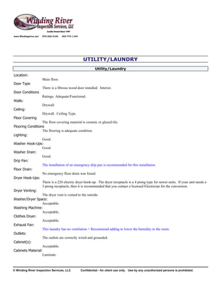 www.Windingriver.net   970-222-2104   303-774-1104




                                                      UTILITY/LAUNDRY
                                                               Utility/Laundry
Location:
                       Main floor.
Door Type
                       There is a fibrous wood door installed. Interior.
Door Conditions
                       Ratings: Adequate/Functional.
Walls:
                       Drywall.
Ceiling:
                       Drywall. Ceiling Type.
Floor Covering
                  The floor covering material is ceramic or glazed tile.
Flooring Conditions
                  The flooring is adequate condition.
Lighting:
                  Good.
Washer Hook-Ups:
                  Good.
Washer Drain:
                  Good.
Drip Pan:
                  The installation of an emergency drip pan is recommended for this installation.
Floor Drain:
                  No emergency floor drain was found.
Dryer Hook-Ups:
                  There is a 220 electric dryer hook-up. The dryer receptacle is a 4 prong type for newer units. If your unit needs a
                  3 prong receptacle, then it is recommended that you contact a licensed Electrician for the conversion.
Dryer Venting:
                  The dryer vent is vented to the outside.
Washer/Dryer Space:
                  Acceptable.
Washing Machine:
                  Acceptable.
Clothes Dryer:
                  Acceptable.
Exhaust Fan:
                  This laundry has no ventilation = Recommend adding to lower the humidity in the room.
Outlets:
                  The outlets are correctly wired and grounded.
Cabinet(s):
                  Acceptable.
Cabinets Material:
                  Laminate.



© Winding River Inspection Services, LLC             Confidential - for client use only. Use by any unauthorized persons is prohibited.
 
