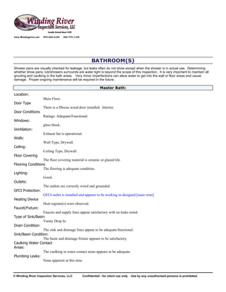 www.Windingriver.net   970-222-2104   303-774-1104




                                                           BATHROOM(S)
Shower pans are visually checked for leakage, but leaks often do not show except when the shower is in actual use. Determining
whether show pans, tub/showers surrounds are water tight is beyond the scope of this inspection. It is very important to maintain all
grouting and caulking in the bath areas. Very minor imperfections can allow water to get into the wall or floor areas and cause
damage. Proper ongoing maintenance will be required in the future.

                                                                 Master Bath:
Location:
                       Main Floor.
Door Type
                       There is a fibrous wood door installed. Interior.
Door Conditions
                       Ratings: Adequate/Functional.
Windows:
                       glass block.
Ventilation:
                       Exhaust fan is operational.
Walls:
                       Wall Type, Drywall.
Ceiling:
                       Ceiling Type, Drywall.
Floor Covering
                  The floor covering material is ceramic or glazed tile.
Flooring Conditions
                  The flooring is adequate condition.
Lighting:
                  Good.
Outlets:
                  The outlets are correctly wired and grounded.
GFCI Protection:
                  GFCI outlet is installed and appears to be working as designed.[main reset]
Heating Device
                  Heat register(s) were observed.
Faucet/Fixture:
                  Faucets and supply lines appear satisfactory with no leaks noted.
Type of Sink/Basin:
                  Vanity Drop In.
Drain Condition:
                  The sink and drainage lines appear to be adequate/functional.
Sink/Basin Condition:
                  The basin and drainage fixture appears to be satisfactory.
Caulking Water Contact
Areas:
                  The caulking in water contact areas appears to be adequate.
Plumbing Leaks:
                  None apparent at this time.



© Winding River Inspection Services, LLC             Confidential - for client use only. Use by any unauthorized persons is prohibited.
 