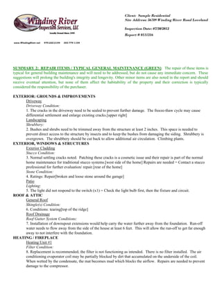 Client: Sample Residential
                                                                     Site Address: 56789 Winding River Road Loveland

                                                                     Inspection Date: 07/30/2012
                                                                     Report # 0111316

www.WindingRiver.net   970-222-2104   303-774-1104




SUMMARY 2: REPAIR ITEMS / TYPICAL GENERAL MAINTENANCE (GREEN): The repair of these items is
typical for general building maintenance and will need to be addressed, but do not cause any immediate concern. These
suggestions will prolong the building's integrity and longevity. Other minor items are also noted in the report and should
receive eventual attention, but none of them affect the habitability of the property and their correction is typically
considered the responsibility of the purchaser.

EXTERIOR: GROUNDS & IMPROVEMENTS
     Driveway
     Driveway Condition:
     1. The cracks in the driveway need to be sealed to prevent further damage. The freeze-thaw cycle may cause
     differential settlement and enlarge existing cracks.[upper right]
     Landscaping
     Shrubbery:
     2. Bushes and shrubs need to be trimmed away from the structure at least 2 inches. This space is needed to
     prevent direct access to the structure by insects and to keep the bushes from damaging the siding. Shrubbery is
     overgrown. The shrubbery should be cut back to allow additional air circulation. Climbing plants.
EXTERIOR, WINDOWS & STRUCTURES
     Exterior Cladding
     Stucco Condition:
     3. Normal settling cracks noted. Patching these cracks is a cosmetic issue and their repair is part of the normal
     home maintenance for traditional stucco systems.[west side of the home] Repairs are needed = Contact a stucco
     professional for further evaluation/ repair.[rear of the home]
     Stone Condition:
     4. Ratings: Repair[broken and loose stone around the garage]
     Patio
     Lighting:
     5. The light did not respond to the switch (x1) = Check the light bulb first, then the fixture and circuit.
ROOF & ATTIC
     General Roof
     Shingle(s) Condition:
     6. Conditions: tearing[top of the ridge]
     Roof Drainage
     Roof Gutter System Conditions:
     7. Installation of downspout extensions would help carry the water further away from the foundation. Run-off
     water needs to flow away from the side of the house at least 6 feet. This will allow the run-off to get far enough
     away to not interfere with the foundation.
HEATING / FIREPLACE
     Heating Unit #1
     Filter Condition:
     8. Replacement is recommended; the filter is not functioning as intended. There is no filter installed. The air
     conditioning evaporator coil may be partially blocked by dirt that accumulated on the underside of the coil.
     When wetted by the condensate, the mat becomes mud which blocks the airflow. Repairs are needed to prevent
     damage to the compressor.
 