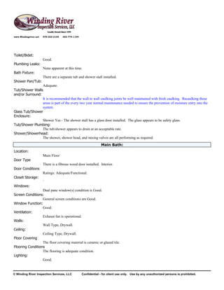 www.Windingriver.net   970-222-2104   303-774-1104




Toilet/Bidet:
                       Good.
Plumbing Leaks:
                       None apparent at this time.
Bath Fixture:
                       There are a separate tub and shower stall installed.
Shower Pan/Tub:
                 Adequate.
Tub/Shower Walls
and/or Surround:
                 It is recommended that the wall to wall caulking joints be well maintained with fresh caulking. Recaulking these
                 areas is part of the every two year normal maintenance needed to ensure the prevention of moisture entry into the
                 system.
Glass Tub/Shower
Enclosure:
                 Shower Yes - The shower stall has a glass door installed. The glass appears to be safety glass.
Tub/Shower Plumbing:
                 The tub/shower appears to drain at an acceptable rate.
Shower/Showerhead:
                 The shower, shower head, and mixing valves are all performing as required.
                                                                  Main Bath:
Location:
                       Main Floor`
Door Type
                       There is a fibrous wood door installed. Interior.
Door Conditions
                       Ratings: Adequate/Functional.
Closet Storage:
                       `
Windows:
                  Dual pane window(s) condition is Good.
Screen Conditions:
                  General screen conditions are Good.
Window Function:
                  Good.
Ventilation:
                  Exhaust fan is operational.
Walls:
                  Wall Type, Drywall.
Ceiling:
                  Ceiling Type, Drywall.
Floor Covering
                  The floor covering material is ceramic or glazed tile.
Flooring Conditions
                  The flooring is adequate condition.
Lighting:
                  Good.


© Winding River Inspection Services, LLC             Confidential - for client use only. Use by any unauthorized persons is prohibited.
 