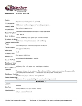 www.Windingriver.net   970-222-2104   303-774-1104




Outlets:
                       The outlets are correctly wired and grounded.
GFCI Protection:
                       GFCI outlet is installed and appears to be working as designed.
Heating Device
                       Heat register(s) were observed.
Faucet/Fixture:
                  Faucets and supply lines appear satisfactory with no leaks noted.
Type of Sink/Basin:
                  Vanity Drop In.
Drain Condition:
                  The sink and drainage lines appear to be adequate/functional.
Sink/Basin Condition:
                  The basin and drainage fixture appears to be satisfactory.
Caulking Water Contact
Areas:
                  The caulking in water contact areas appears to be adequate.
Plumbing Leaks:
                  None apparent at this time.
Toilet/Bidet:
                  Good.
Plumbing Leaks:
                  None apparent at this time.
Bath Fixture:
                  A combination tub and shower is installed.
Shower Pan/Tub:
                  Adequate.
Tub/Shower Walls
and/or Surround:
                  Satisfactory - The walls appear to be in satisfactory condition.
Glass Tub/Shower
Enclosure:
                  There are no doors on the tub or shower. This is the most efficient way to prevent moisture damage caused by
                  water getting out of the tub/shower. Consideration should be given to installing them.
Tub/Shower Plumbing:
                  The tub/shower appears to drain at an acceptable rate.
Shower/Showerhead:
                  The shower, shower head, and mixing valves are all performing as required.
                                                                 Full Bath #2:
Location:
                       Basement.
Door Type
                       There is a fibrous wood door installed. Interior.
Door Conditions
                       Ratings: Adequate/Functional.




© Winding River Inspection Services, LLC             Confidential - for client use only. Use by any unauthorized persons is prohibited.
 