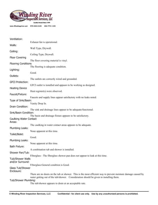 www.Windingriver.net   970-222-2104   303-774-1104




Ventilation:
                       Exhaust fan is operational.
Walls:
                       Wall Type, Drywall.
Ceiling:
                       Ceiling Type, Drywall.
Floor Covering
                  The floor covering material is vinyl.
Flooring Conditions
                  The flooring is adequate condition.
Lighting:
                  Good.
Outlets:
                  The outlets are correctly wired and grounded.
GFCI Protection:
                  GFCI outlet is installed and appears to be working as designed.
Heating Device
                  Heat register(s) were observed.
Faucet/Fixture:
                  Faucets and supply lines appear satisfactory with no leaks noted.
Type of Sink/Basin:
                  Vanity Drop In.
Drain Condition:
                  The sink and drainage lines appear to be adequate/functional.
Sink/Basin Condition:
                  The basin and drainage fixture appears to be satisfactory.
Caulking Water Contact
Areas:
                  The caulking in water contact areas appears to be adequate.
Plumbing Leaks:
                  None apparent at this time.
Toilet/Bidet:
                  Good.
Plumbing Leaks:
                  None apparent at this time.
Bath Fixture:
                  A combination tub and shower is installed.
Shower Pan/Tub:
                  Fiberglass - The fiberglass shower pan does not appear to leak at this time.
Tub/Shower Walls
and/or Surround:
                  Fiberglass-General condition is Good.
Glass Tub/Shower
Enclosure:
                  There are no doors on the tub or shower. This is the most efficient way to prevent moisture damage caused by
                  water getting out of the tub/shower. Consideration should be given to installing them.
Tub/Shower Plumbing:
                  The tub/shower appears to drain at an acceptable rate.


© Winding River Inspection Services, LLC             Confidential - for client use only. Use by any unauthorized persons is prohibited.
 