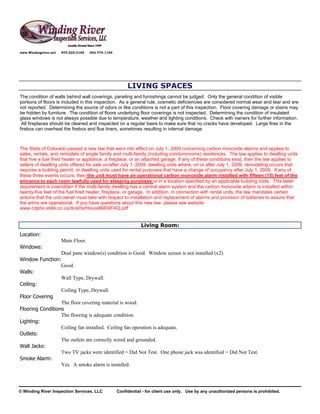 www.Windingriver.net   970-222-2104   303-774-1104




                                                          LIVING SPACES
The condition of walls behind wall coverings, paneling and furnishings cannot be judged. Only the general condition of visible
portions of floors is included in this inspection. As a general rule, cosmetic deficiencies are considered normal wear and tear and are
not reported. Determining the source of odors or like conditions is not a part of this inspection. Floor covering damage or stains may
be hidden by furniture. The condition of floors underlying floor coverings is not inspected. Determining the condition of insulated
glass windows is not always possible due to temperature, weather and lighting conditions. Check with owners for further information.
 All fireplaces should be cleaned and inspected on a regular basis to make sure that no cracks have developed. Large fires in the
firebox can overheat the firebox and flue liners, sometimes resulting in internal damage.



The State of Colorado passed a new law that went into effect on July 1, 2009 concerning carbon monoxide alarms and applies to
sales, rentals, and remodels of single family and multi-family (including condominiums) residences. The law applies to dwelling units
that hve a fuel fired heater or appliance, a fireplace, or an attached garage. If any of these conditions exist, then the law applies to
sellers of dwelling units offered for sale on/after July 1, 2009; dwelling units where, on or after July 1, 2009, remodeling occurs that
requires a building permit, or dwelling units used for rental purposes that have a change of occupancy after July 1, 2009. If any of
these three events occurs, then the unit must have an operational carbon monoxide alarm installed with fifteen (15) feet of the
entrance to each room lawfully used for sleeping purposes or in a location specified by an applicable building code. This latter
requirement is overridden if the multi-family dwelling has a central alarm system and the carbon monoxide arlarm is installed within
twenty-five feet of the fuel fired heater, fireplace, or garage. In addition, in connection with rental units, the law mandates certain
actions that the unit owner must take with respect to installation and replacement of alarms and provision of batteries to assure that
the arlms are operational. If you have questions about this new law, please see website:
www.cdphe.state.co.us/dc/ehs/HouseBill09FAQ.pdf


                                                                 Living Room:
Location:
                       Main Floor.
Windows:
                  Dual pane window(s) condition is Good. Window screen is not installed (x2).
Window Function:
                  Good.
Walls:
                  Wall Type, Drywall.
Ceiling:
                  Ceiling Type, Drywall.
Floor Covering
                  The floor covering material is wood.
Flooring Conditions
                  The flooring is adequate condition.
Lighting:
                  Ceiling fan installed. Ceiling fan operation is adequate.
Outlets:
                  The outlets are correctly wired and grounded.
Wall Jacks:
                  Two TV jacks were identified = Did Not Test. One phone jack was identified = Did Not Test.
Smoke Alarm:
                  Yes. A smoke alarm is installed.




© Winding River Inspection Services, LLC             Confidential - for client use only. Use by any unauthorized persons is prohibited.
 
