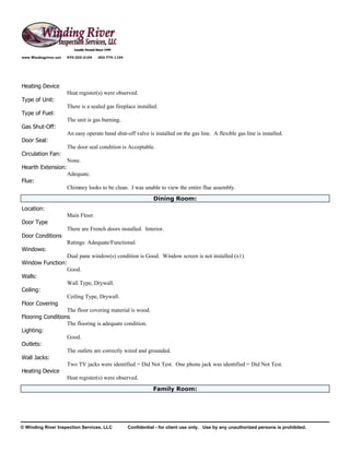 www.Windingriver.net   970-222-2104   303-774-1104




Heating Device
                       Heat register(s) were observed.
Type of Unit:
                       There is a sealed gas fireplace installed.
Type of Fuel:
                       The unit is gas burning.
Gas Shut-Off:
                       An easy operate hand shut-off valve is installed on the gas line. A flexible gas line is installed.
Door Seal:
                       The door seal condition is Acceptable.
Circulation Fan:
                       None.
Hearth Extension:
                       Adequate.
Flue:
                       Chimney looks to be clean. I was unable to view the entire flue assembly.
                                                                Dining Room:
Location:
                       Main Floor.
Door Type
                       There are French doors installed. Interior.
Door Conditions
                       Ratings: Adequate/Functional.
Windows:
                  Dual pane window(s) condition is Good. Window screen is not installed (x1).
Window Function:
                  Good.
Walls:
                  Wall Type, Drywall.
Ceiling:
                  Ceiling Type, Drywall.
Floor Covering
                  The floor covering material is wood.
Flooring Conditions
                  The flooring is adequate condition.
Lighting:
                  Good.
Outlets:
                  The outlets are correctly wired and grounded.
Wall Jacks:
                  Two TV jacks were identified = Did Not Test. One phone jack was identified = Did Not Test.
Heating Device
                  Heat register(s) were observed.
                                                                Family Room:




© Winding River Inspection Services, LLC             Confidential - for client use only. Use by any unauthorized persons is prohibited.
 