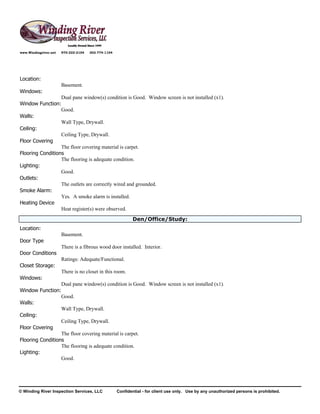 www.Windingriver.net   970-222-2104   303-774-1104




Location:
                       Basement.
Windows:
                  Dual pane window(s) condition is Good. Window screen is not installed (x1).
Window Function:
                  Good.
Walls:
                  Wall Type, Drywall.
Ceiling:
                  Ceiling Type, Drywall.
Floor Covering
                  The floor covering material is carpet.
Flooring Conditions
                  The flooring is adequate condition.
Lighting:
                  Good.
Outlets:
                  The outlets are correctly wired and grounded.
Smoke Alarm:
                  Yes. A smoke alarm is installed.
Heating Device
                  Heat register(s) were observed.
                                                             Den/Office/Study:
Location:
                       Basement.
Door Type
                       There is a fibrous wood door installed. Interior.
Door Conditions
                       Ratings: Adequate/Functional.
Closet Storage:
                       There is no closet in this room.
Windows:
                  Dual pane window(s) condition is Good. Window screen is not installed (x1).
Window Function:
                  Good.
Walls:
                  Wall Type, Drywall.
Ceiling:
                  Ceiling Type, Drywall.
Floor Covering
                  The floor covering material is carpet.
Flooring Conditions
                  The flooring is adequate condition.
Lighting:
                  Good.




© Winding River Inspection Services, LLC             Confidential - for client use only. Use by any unauthorized persons is prohibited.
 