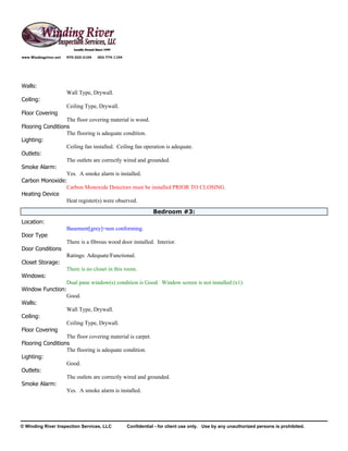 www.Windingriver.net   970-222-2104   303-774-1104




Walls:
                       Wall Type, Drywall.
Ceiling:
                       Ceiling Type, Drywall.
Floor Covering
                  The floor covering material is wood.
Flooring Conditions
                  The flooring is adequate condition.
Lighting:
                  Ceiling fan installed. Ceiling fan operation is adequate.
Outlets:
                  The outlets are correctly wired and grounded.
Smoke Alarm:
                  Yes. A smoke alarm is installed.
Carbon Monoxide:
                  Carbon Monoxide Detectors must be installed PRIOR TO CLOSING.
Heating Device
                  Heat register(s) were observed.
                                                                 Bedroom #3:
Location:
                       Basement[grey]=non conforming.
Door Type
                       There is a fibrous wood door installed. Interior.
Door Conditions
                       Ratings: Adequate/Functional.
Closet Storage:
                       There is no closet in this room.
Windows:
                  Dual pane window(s) condition is Good. Window screen is not installed (x1).
Window Function:
                  Good.
Walls:
                  Wall Type, Drywall.
Ceiling:
                  Ceiling Type, Drywall.
Floor Covering
                  The floor covering material is carpet.
Flooring Conditions
                  The flooring is adequate condition.
Lighting:
                  Good.
Outlets:
                  The outlets are correctly wired and grounded.
Smoke Alarm:
                  Yes. A smoke alarm is installed.




© Winding River Inspection Services, LLC             Confidential - for client use only. Use by any unauthorized persons is prohibited.
 