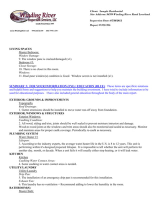 Client: Sample Residential
                                                                      Site Address: 56789 Winding River Road Loveland

                                                                      Inspection Date: 07/30/2012
                                                                      Report # 0111316

www.WindingRiver.net   970-222-2104   303-774-1104




LIVING SPACES
     Master Bedroom:
     Window Damage:
     9. The window pane is cracked/damaged (x1).
     Bedroom #3:
     Closet Storage:
     10. There is no closet in this room.
     Windows:
     11. Dual pane window(s) condition is Good. Window screen is not installed (x1).


SUMMARY 3: FOR YOUR INFORMATION (FYI) / EDUCATION (BLUE): These items are specificic notations
and helpful hints and suggestions to help you maintain the building investment. I have tried to include information to be
used for educational purposes. I have also included general education throughout the body of the main report.

EXTERIOR: GROUNDS & IMPROVEMENTS
      Topography
      Roof Drainage:
      1. Gutter extensions should be installed to move water run-off away from foundation.
EXTERIOR, WINDOWS & STRUCTURES
      Exterior Windows:
      Caulking Condition:
      2. All wood, siding and trim, joints should be well sealed to prevent moisture intrusion and damage.
      Wood-to-wood joints at the windows and trim areas should also be monitored and sealed as necessary. Monitor
      and maintain areas for proper caulk coverage. Periodically re-caulk as necessary.
PLUMBING SYSTEM
      Water Heater #1
      Lifespan:
      3. According to the industry experts, the average water heater life in the U.S. is 8 to 12 years. This unit is
      performing within it's designed projected lifespan. It is impossible to tell whether the unit will perform for
      another day, month, or decade. When a unit fails it will usually either stop heating, or it will leak water.
KITCHEN
      Kitchen
      Caulking Water Contact Areas:
      4. Some caulking in water contact areas is needed.
UTILITY/LAUNDRY
      Utility/Laundry
      Drip Pan:
      5. The installation of an emergency drip pan is recommended for this installation.
      Exhaust Fan:
      6. This laundry has no ventilation = Recommend adding to lower the humidity in the room.
BATHROOM(S)
      Master Bath:
 