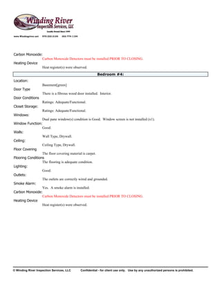 www.Windingriver.net   970-222-2104   303-774-1104




Carbon Monoxide:
                Carbon Monoxide Detectors must be installed PRIOR TO CLOSING.
Heating Device
                Heat register(s) were observed.
                                                                 Bedroom #4:
Location:
                       Basement[green]
Door Type
                       There is a fibrous wood door installed. Interior.
Door Conditions
                       Ratings: Adequate/Functional.
Closet Storage:
                       Ratings: Adequate/Functional.
Windows:
                  Dual pane window(s) condition is Good. Window screen is not installed (x1).
Window Function:
                  Good.
Walls:
                  Wall Type, Drywall.
Ceiling:
                  Ceiling Type, Drywall.
Floor Covering
                  The floor covering material is carpet.
Flooring Conditions
                  The flooring is adequate condition.
Lighting:
                  Good.
Outlets:
                  The outlets are correctly wired and grounded.
Smoke Alarm:
                  Yes. A smoke alarm is installed.
Carbon Monoxide:
                  Carbon Monoxide Detectors must be installed PRIOR TO CLOSING.
Heating Device
                  Heat register(s) were observed.




© Winding River Inspection Services, LLC             Confidential - for client use only. Use by any unauthorized persons is prohibited.
 