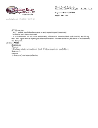 Client: Sample Residential
                                                                   Site Address: 56789 Winding River Road Loveland

                                                                   Inspection Date: 07/30/2012
                                                                   Report # 0111316

www.WindingRiver.net   970-222-2104   303-774-1104




     GFCI Protection:
     7. GFCI outlet is installed and appears to be working as designed.[main reset]
     Tub/Shower Walls and/or Surround:
     8. It is recommended that the wall to wall caulking joints be well maintained with fresh caulking. Recaulking
     these areas is part of the every two year normal maintenance needed to ensure the prevention of moisture entry
     into the system.
LIVING SPACES
     Bedroom #2:
     Windows:
     9. Dual pane window(s) condition is Good. Window screen is not installed (x1).
     Bedroom #3:
     Location:
     10. Basement[grey]=non conforming.
 