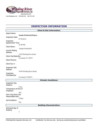 www.Windingriver.net   970-222-2104   303-774-1104




                                            INSPECTION INFORMATION
                                                       Client & Site Information:
Report Name:
                       Sample Residential Report.
Inspection Date:
                   07/30/2012.
Inspection
Appointment Time:
                   01:00 PM.
Client Name:
                    Sample Residential.
Current Mailing
Address:
                   1234 Winding River Road.
Client City/State/Zip:
                   Loveland, CO 80537.
Client Phone#:

Client Fax #:

Inspection Site
Address:
                       56789 Winding River Road.
Inspection
City/State/Zip:
                       Loveland, CO 80537.
                                                            Climatic Conditions:
Inspection Day
Weather:
                 Clear.
Temperature at time of
Inspection
                 90's.
How Long Since Last
Measureable Rain:
                 5 Days.
Soil Conditions:
                 Dry.
                                                        Building Characteristics:
Estimated Age of
Building:
                       5




© Winding River Inspection Services, LLC             Confidential - for client use only. Use by any unauthorized persons is prohibited.
 