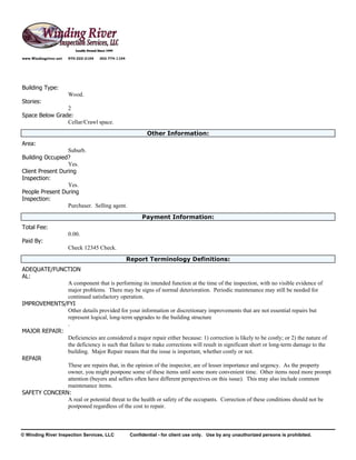 www.Windingriver.net   970-222-2104   303-774-1104




Building Type:
                       Wood.
Stories:
                2
Space Below Grade:
                Cellar/Crawl space.
                                                             Other Information:
Area:
                  Suburb.
Building Occupied?
                  Yes.
Client Present During
Inspection:
                  Yes.
People Present During
Inspection:
                  Purchaser. Selling agent.
                                                           Payment Information:
Total Fee:
                       0.00.
Paid By:
                       Check 12345 Check.
                                                     Report Terminology Definitions:
ADEQUATE/FUNCTION
AL:
              A component that is performing its intended function at the time of the inspection, with no visible evidence of
              major problems. There may be signs of normal deterioration. Periodic maintenance may still be needed for
              continued satisfactory operation.
IMPROVEMENTS/FYI
              Other details provided for your information or discretionary improvements that are not essential repairs but
              represent logical, long-term upgrades to the building structure
              .
MAJOR REPAIR:
              Deficiencies are considered a major repair either because: 1) correction is likely to be costly; or 2) the nature of
              the deficiency is such that failure to make corrections will result in significant short or long-term damage to the
              building. Major Repair means that the issue is important, whether costly or not.
REPAIR
              These are repairs that, in the opinion of the inspector, are of lesser importance and urgency. As the property
              owner, you might postpone some of these items until some more convenient time. Other items need more prompt
              attention (buyers and sellers often have different perspectives on this issue). This may also include common
              maintenance items.
SAFETY CONCERN:
              A real or potential threat to the health or safety of the occupants. Correction of these conditions should not be
              postponed regardless of the cost to repair.



© Winding River Inspection Services, LLC              Confidential - for client use only. Use by any unauthorized persons is prohibited.
 
