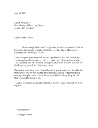 June 25 2011
Dela Cruz Juan V
Gen Manager (Marketing Dept.)
Marcos Toy Company
Dear Mr. Dela Cruz:
  Please accept this letter of resignation from the position of Assistant
Secretary, effective two weeks from today. My last day at Marcos Toy
Company will be on July 14 2011.
I have accepted a position with another organization that will further my
growth and development in my career. I have enjoyed working at Marcos
Toy Company and will miss my colleagues. However, this new position will
challenge my growth and further my career.
During the next two weeks, I am willing to help you in any way to make the
transition as smooth as possible. This includes assisting in recruiting and
training my replacement. Please let me know if there is anything specific
that you would like me to do.
  Again, it has been a pleasure working as a part of your organization. Best
regards,
  Your signature
  Your typed name
 