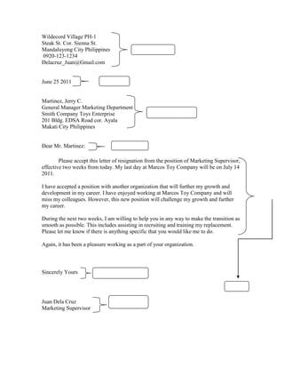 Wildecord Village PH-1
Steak St. Cor. Sienna St.
Mandaluyong City Philippines
0920-123-1234
Delacruz_Juan@Gmail.com
June 25 2011
Martinez, Jerry C.
General Manager Marketing Department
Smith Company Toys Enterprise
201 Bldg. EDSA Road cor. Ayala
Makati City Philippines
Dear Mr. Martinez:
Please accept this letter of resignation from the position of Marketing Supervisor,
effective two weeks from today. My last day at Marcos Toy Company will be on July 14
2011.
I have accepted a position with another organization that will further my growth and
development in my career. I have enjoyed working at Marcos Toy Company and will
miss my colleagues. However, this new position will challenge my growth and further
my career.
During the next two weeks, I am willing to help you in any way to make the transition as
smooth as possible. This includes assisting in recruiting and training my replacement.
Please let me know if there is anything specific that you would like me to do.
Again, it has been a pleasure working as a part of your organization.
Sincerely Yours
Juan Dela Cruz
Marketing Supervisor
 