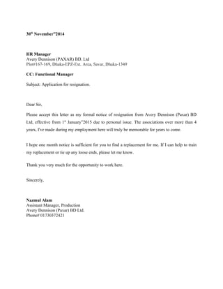 30th November”2014 
HR Manager 
Avery Dennison (PAXAR) BD. Ltd 
Plot#167-169, Dhaka-EPZ-Ext. Area, Savar, Dhaka-1349 
CC: Functional Manager 
Subject: Application for resignation. 
Dear Sir, 
Please accept this letter as my formal notice of resignation from Avery Dennison (Paxar) BD 
Ltd, effective from 1st January”2015 due to personal issue. The associations over more than 4 
years, I've made during my employment here will truly be memorable for years to come. 
I hope one month notice is sufficient for you to find a replacement for me. If I can help to train 
my replacement or tie up any loose ends, please let me know. 
Thank you very much for the opportunity to work here. 
Sincerely, 
Nazmul Alam 
Assistant Manager, Production 
Avery Dennison (Paxar) BD Ltd. 
Phone# 01730372421 
