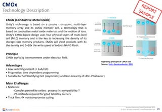 21
Resistive Memories Patent Landscape 2015
© 2015 All rights reserved | www.knowmade.com
CMOx
Technology Description
CMOx (Conductive Metal Oxide)
Principle
CMOx works by ion movement under electrical field.
Advantages
• Low switching current (< 1uA/cell)
• Progressive, time dependent programming
• Suitable for Self Rectifying Cell (Asymmetry and Non-linearity of LRS I-V behavior)
Main Challenges
• Materials:
-Complex perovskite oxides : process (in) compatibility ?
-Pt electrode required for good Schottky barriers
• Thick films  may compromise scaling
Operating principle of CMOx cell
Source: Unity Semiconductor, 2011
Unity's technology is based on a passive cross-point, multi-layer
memory array and its CMOx memory cell, a technology that is
based on conductive metal oxide materials and the motion of ions.
Unity's CMOx-based design uses four physical layers of multi-level
cell (MLC) memory and is the key to increasing the density of its
storage-class memory products. CMOx will yield products with 4x
the density and 5–10x the write speed of today's NAND Flash.
 